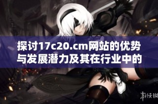 探讨17c20.cm网站的优势与发展潜力及其在行业中的影响力