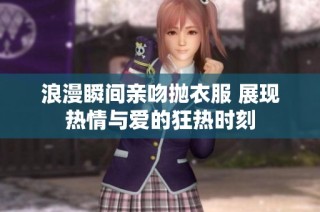 浪漫瞬间亲吻抛衣服 展现热情与爱的狂热时刻