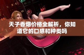 天子香烟价格全解析，你知道它的口感和种类吗
