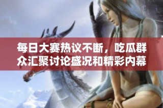 每日大赛热议不断，吃瓜群众汇聚讨论盛况和精彩内幕解析