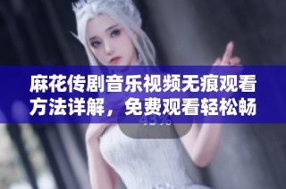 麻花传剧音乐视频无痕观看方法详解，免费观看轻松畅享精彩内容