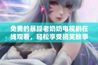 免费的暴躁老奶奶电视剧在线观看，轻松享受搞笑故事带来的欢乐时光