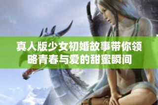 真人版少女初婚故事带你领略青春与爱的甜蜜瞬间