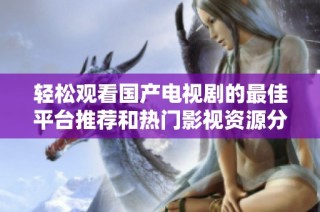 轻松观看国产电视剧的最佳平台推荐和热门影视资源分享