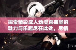 探索精彩成人动漫直播室的魅力与乐趣尽在此处，尽情体验全新感受