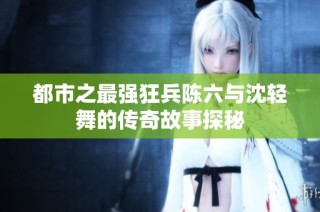都市之最强狂兵陈六与沈轻舞的传奇故事探秘