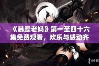 《暴躁老妈》第一至四十六集免费观看，欢乐与感动齐聚一堂的家庭剧集