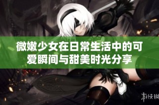微嫩少女在日常生活中的可爱瞬间与甜美时光分享