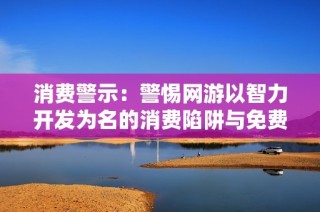消费警示：警惕网游以智力开发为名的消费陷阱与免费试玩的真相