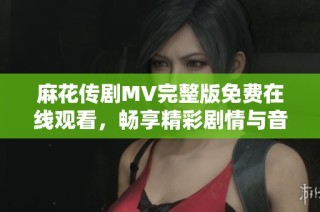 麻花传剧MV完整版免费在线观看，畅享精彩剧情与音乐魅力