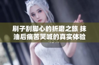 刷子刮脚心的折磨之旅 抹油后痛苦哭喊的真实体验