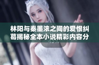 林阳与秦墨浓之间的爱恨纠葛揭秘全本小说精彩内容分享