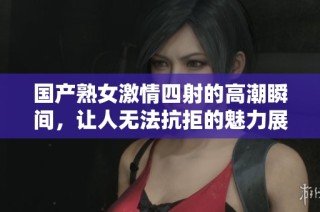 国产熟女激情四射的高潮瞬间，让人无法抗拒的魅力展现