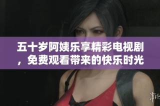 五十岁阿姨乐享精彩电视剧，免费观看带来的快乐时光