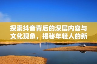 探索抖音背后的深层内容与文化现象，揭秘年轻人的新社交平台趋势