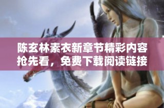 陈玄林素衣新章节精彩内容抢先看，免费下载阅读链接附上！
