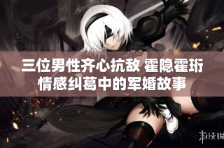 三位男性齐心抗敌 霍隐霍珩情感纠葛中的军婚故事