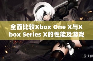 全面比较Xbox One X与Xbox Series X的性能及游戏体验差异分析