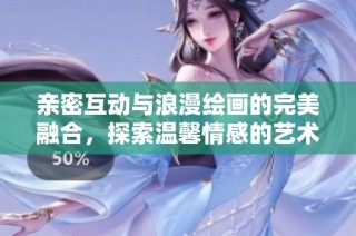 亲密互动与浪漫绘画的完美融合，探索温馨情感的艺术之旅