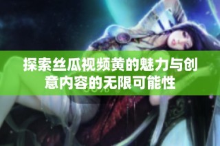 探索丝瓜视频黄的魅力与创意内容的无限可能性