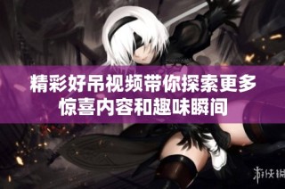 精彩好吊视频带你探索更多惊喜内容和趣味瞬间