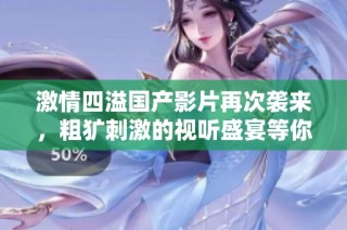 激情四溢国产影片再次袭来，粗犷刺激的视听盛宴等你体验