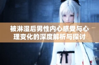 被淋湿后男性内心感受与心理变化的深度解析与探讨