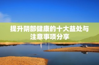 提升阴部健康的十大益处与注意事项分享