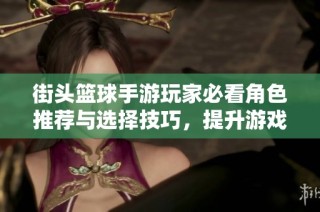 街头篮球手游玩家必看角色推荐与选择技巧，提升游戏乐趣的方法