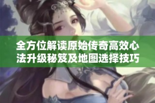 全方位解读原始传奇高效心法升级秘笈及地图选择技巧