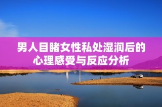 男人目睹女性私处湿润后的心理感受与反应分析