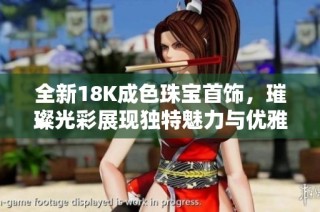 全新18K成色珠宝首饰，璀璨光彩展现独特魅力与优雅气质