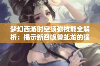 梦幻西游时空须弥技能全解析：揭示新召唤兽虬龙的强大崛起