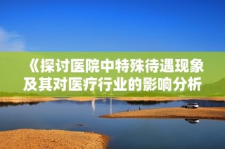 《探讨医院中特殊待遇现象及其对医疗行业的影响分析》