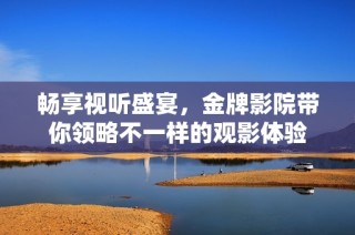 畅享视听盛宴，金牌影院带你领略不一样的观影体验
