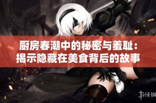 厨房春潮中的秘密与羞耻：揭示隐藏在美食背后的故事与情感