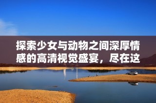 探索少女与动物之间深厚情感的高清视觉盛宴，尽在这里免费观看！