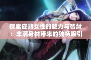 探索成熟女性的魅力与智慧：丰满身材带来的独特吸引力与人生体验