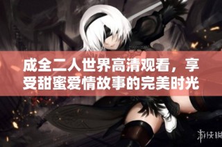 成全二人世界高清观看，享受甜蜜爱情故事的完美时光