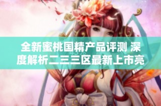 全新蜜桃国精产品评测 深度解析二三三区最新上市亮点与特色