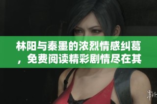 林阳与秦墨的浓烈情感纠葛，免费阅读精彩剧情尽在其中