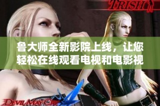 鲁大师全新影院上线，让您轻松在线观看电视和电影视频