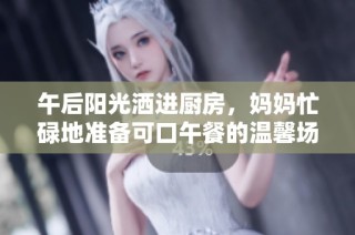 午后阳光洒进厨房，妈妈忙碌地准备可口午餐的温馨场景