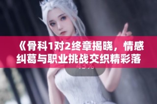 《骨科1对2终章揭晓，情感纠葛与职业挑战交织精彩落幕》