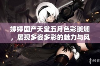 婷婷国产天堂五月色彩斑斓，展现多姿多彩的魅力与风情