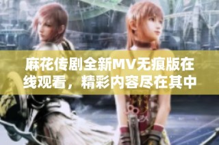 麻花传剧全新MV无痕版在线观看，精彩内容尽在其中等你探索