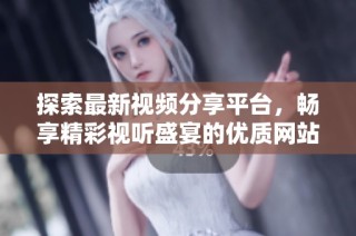探索最新视频分享平台，畅享精彩视听盛宴的优质网站推荐
