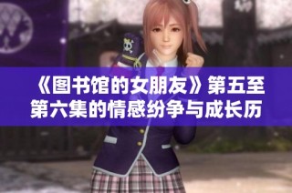 《图书馆的女朋友》第五至第六集的情感纷争与成长历程全解析