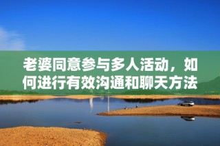 老婆同意参与多人活动，如何进行有效沟通和聊天方法探讨