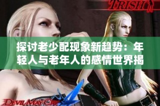 探讨老少配现象新趋势：年轻人与老年人的感情世界揭秘